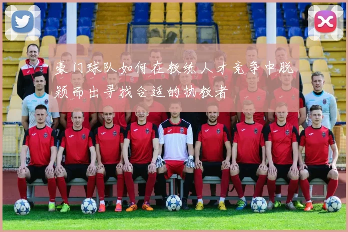 豪门球队如何在教练人才竞争中脱颖而出寻找合适的执教者