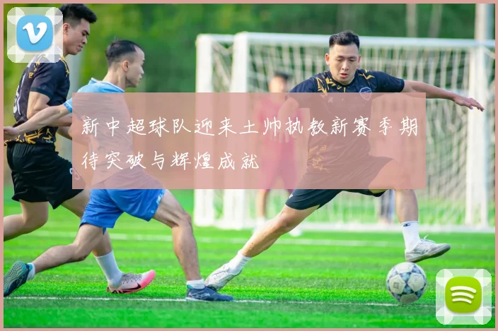 新中超球队迎来土帅执教新赛季期待突破与辉煌成就