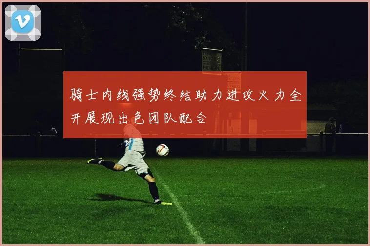 骑士内线强势终结助力进攻火力全开展现出色团队配合