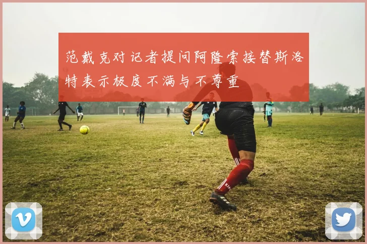 范戴克对记者提问阿隆索接替斯洛特表示极度不满与不尊重