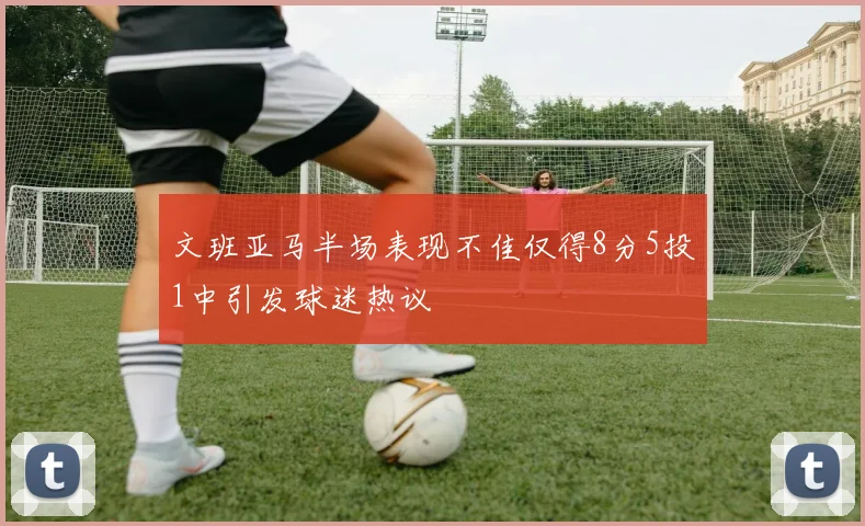 文班亚马半场表现不佳仅得8分5投1中引发球迷热议
