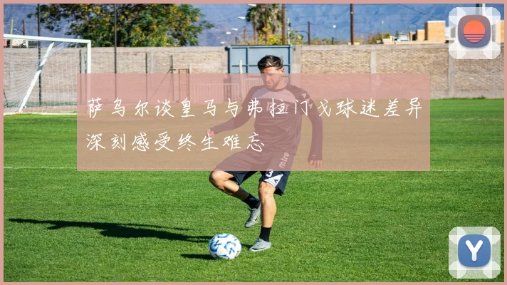 萨乌尔谈皇马与弗拉门戈球迷差异深刻感受终生难忘