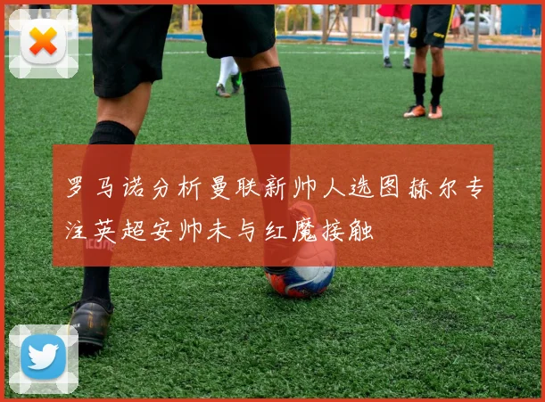 罗马诺分析曼联新帅人选图赫尔专注英超安帅未与红魔接触