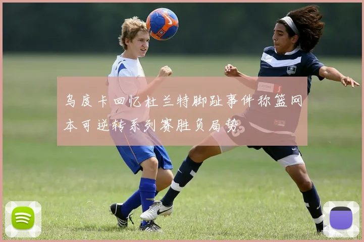 乌度卡回忆杜兰特脚趾事件称篮网本可逆转系列赛胜负局势