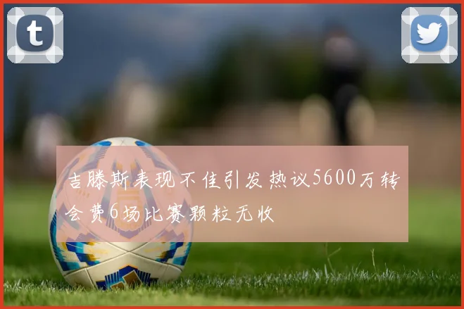 吉滕斯表现不佳引发热议5600万转会费6场比赛颗粒无收