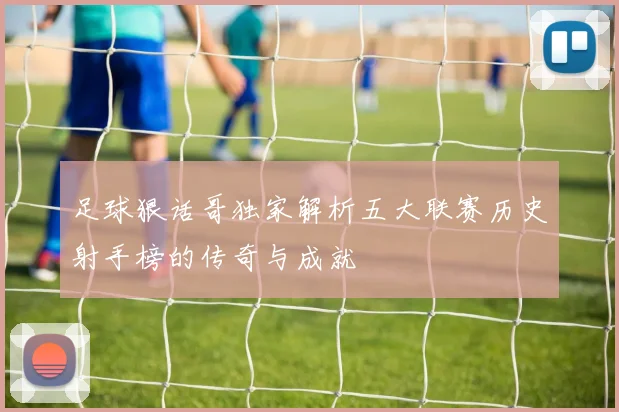 足球狠话哥独家解析五大联赛历史射手榜的传奇与成就