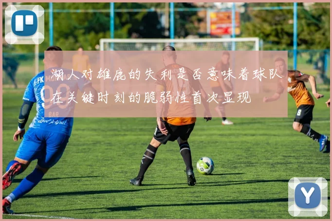 湖人对雄鹿的失利是否意味着球队在关键时刻的脆弱性首次显现