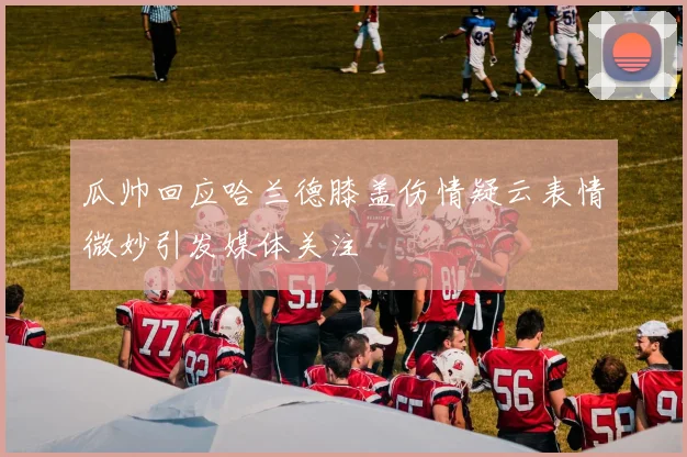 瓜帅回应哈兰德膝盖伤情疑云表情微妙引发媒体关注