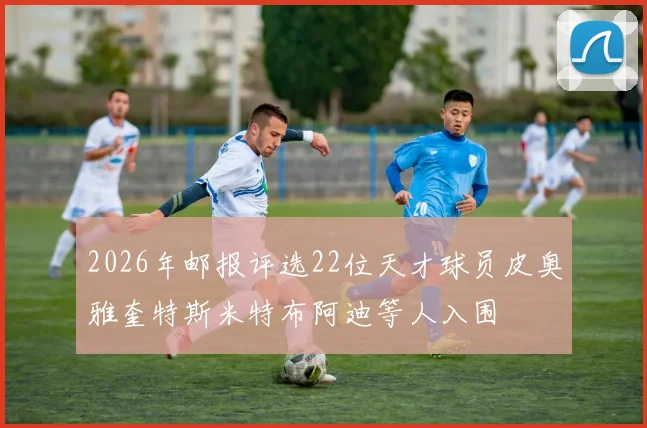 2026年邮报评选22位天才球员皮奥雅奎特斯米特布阿迪等人入围