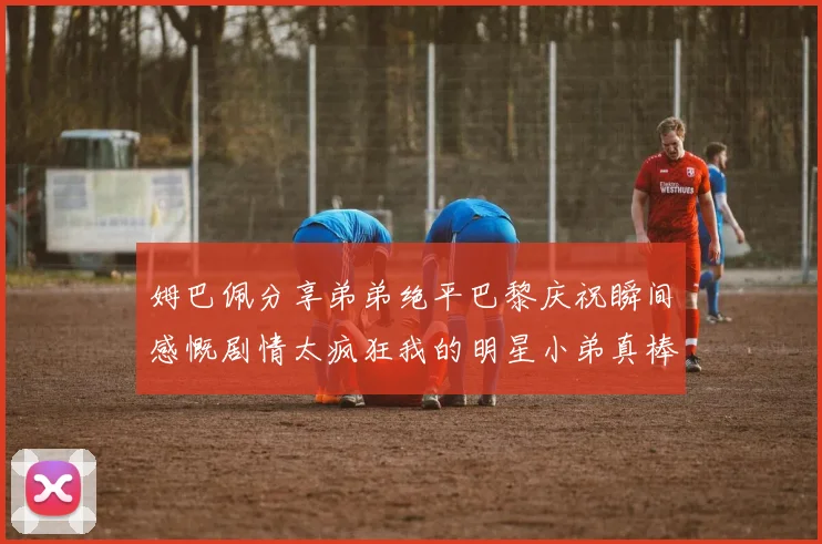 姆巴佩分享弟弟绝平巴黎庆祝瞬间感慨剧情太疯狂我的明星小弟真棒