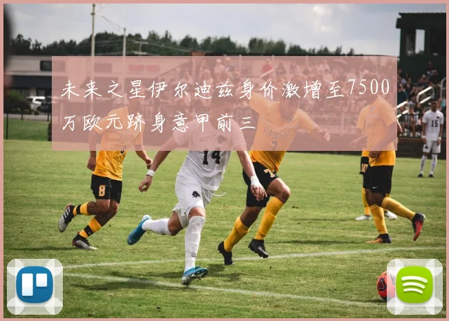 未来之星伊尔迪兹身价激增至7500万欧元跻身意甲前三