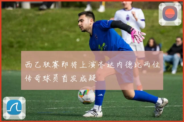 西乙联赛即将上演齐达内德比两位传奇球员首发成疑
