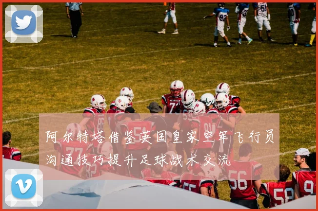 阿尔特塔借鉴英国皇家空军飞行员沟通技巧提升足球战术交流