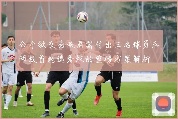 公牛欲交易浓眉需付出三名球员和两枚首轮选秀权的重磅方案解析