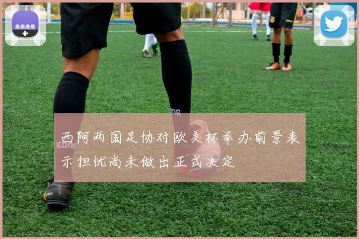 西阿两国足协对欧美杯举办前景表示担忧尚未做出正式决定