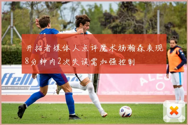 开拓者媒体人点评魔术杨瀚森表现8分钟内2次失误需加强控制