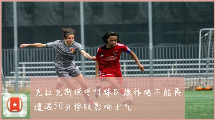 克拉克斯顿呼吁球队振作绝不能再遭遇50分惨败影响士气