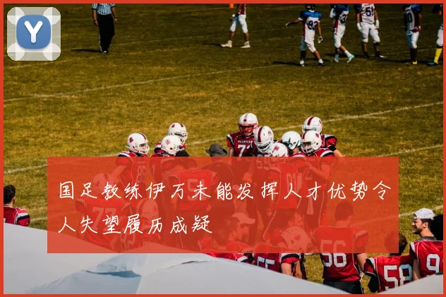 国足教练伊万未能发挥人才优势令人失望履历成疑