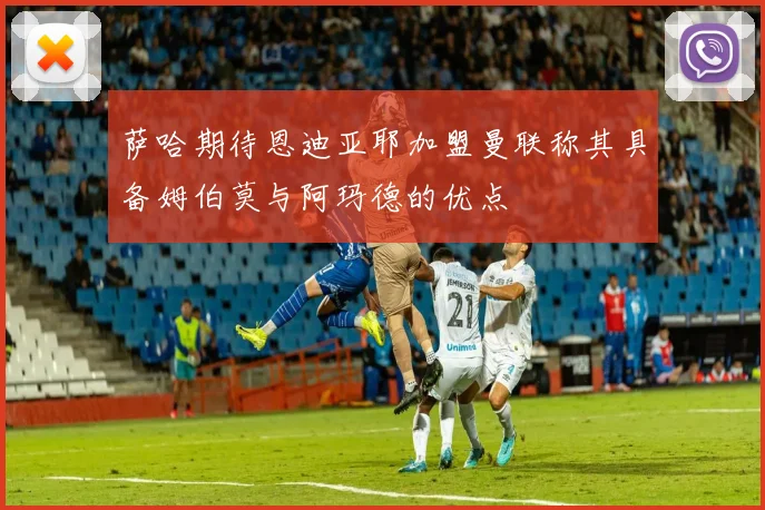 萨哈期待恩迪亚耶加盟曼联称其具备姆伯莫与阿玛德的优点