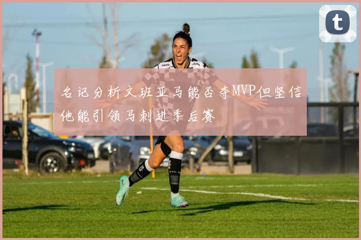 名记分析文班亚马能否夺MVP但坚信他能引领马刺进季后赛