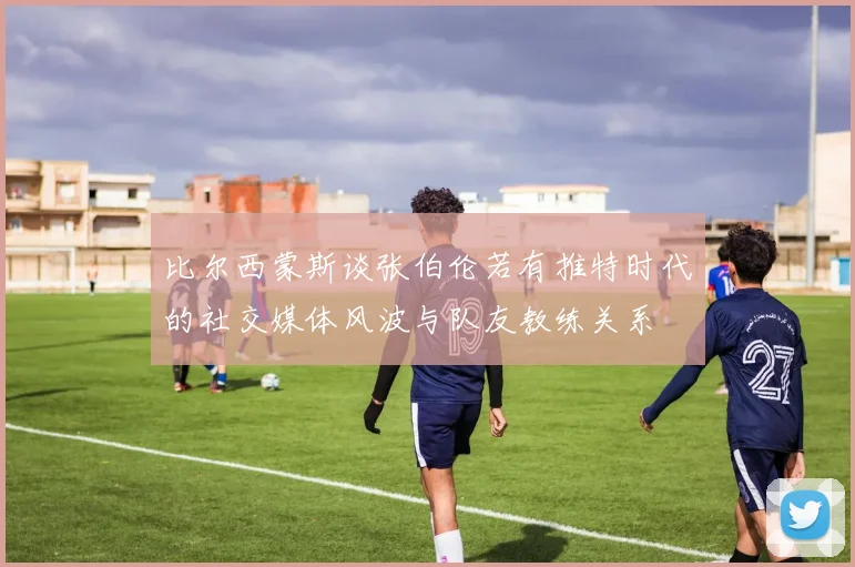 比尔西蒙斯谈张伯伦若有推特时代的社交媒体风波与队友教练关系