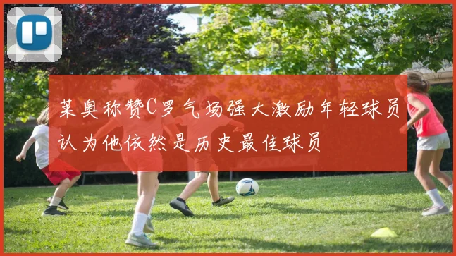 莱奥称赞C罗气场强大激励年轻球员认为他依然是历史最佳球员