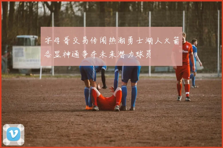 字母哥交易传闻热潮勇士湖人火箭各显神通争夺未来潜力球员