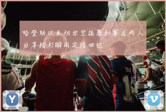 哈登助攻米切尔空接暴扣赛后两人分享精彩瞬间定格回忆