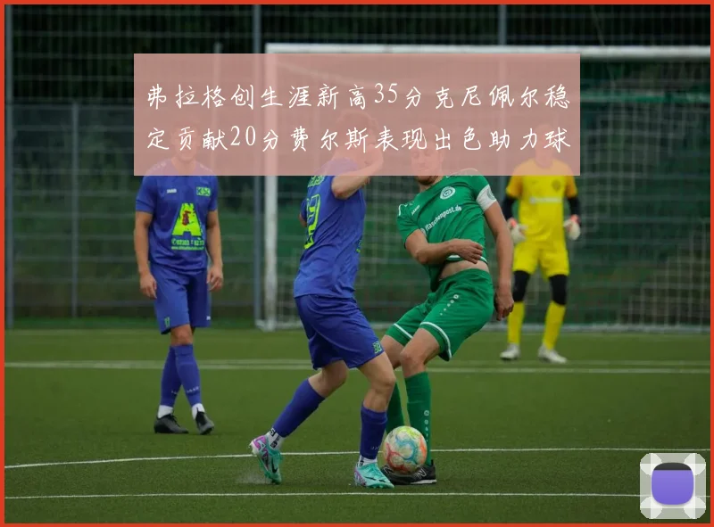 弗拉格创生涯新高35分克尼佩尔稳定贡献20分费尔斯表现出色助力球队