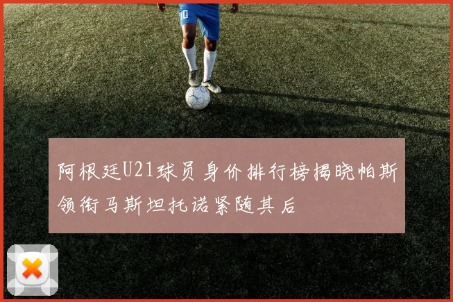 阿根廷U21球员身价排行榜揭晓帕斯领衔马斯坦托诺紧随其后