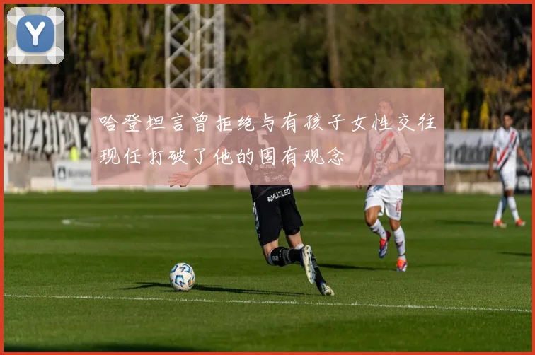 哈登坦言曾拒绝与有孩子女性交往现任打破了他的固有观念