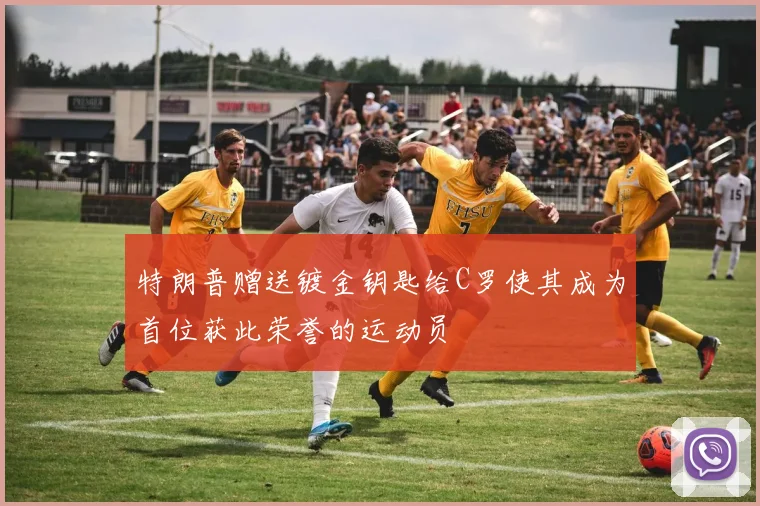 特朗普赠送镀金钥匙给C罗使其成为首位获此荣誉的运动员