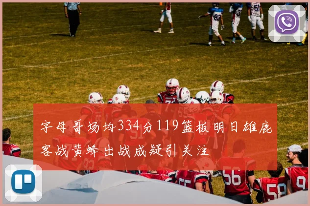 字母哥场均334分119篮板明日雄鹿客战黄蜂出战成疑引关注