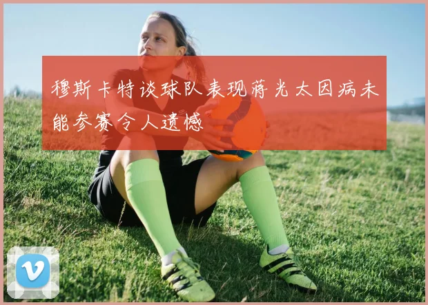 穆斯卡特谈球队表现蒋光太因病未能参赛令人遗憾