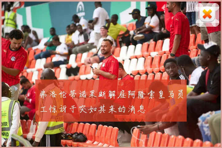 弗洛伦蒂诺果断解雇阿隆索皇马员工惊讶于突如其来的消息