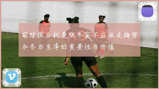 前球探分析曼联冬窗不应放走梅努和齐尔克泽的重要性与价值