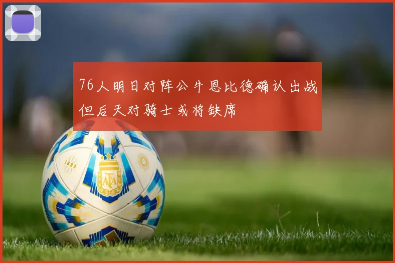 76人明日对阵公牛恩比德确认出战但后天对骑士或将缺席