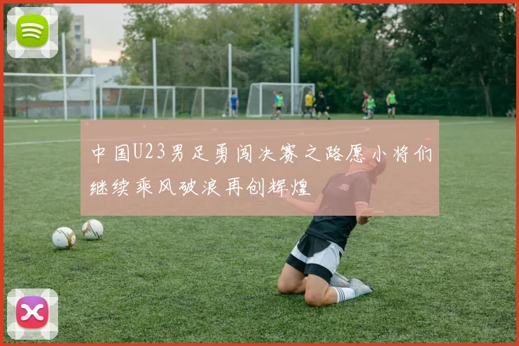 中国U23男足勇闯决赛之路愿小将们继续乘风破浪再创辉煌