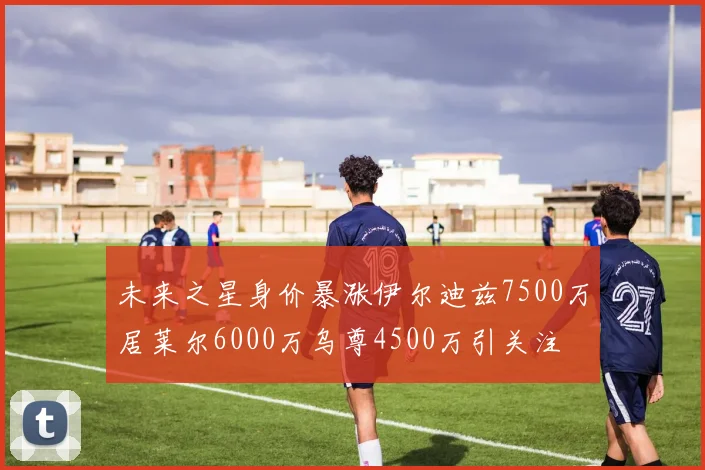 未来之星身价暴涨伊尔迪兹7500万居莱尔6000万乌尊4500万引关注