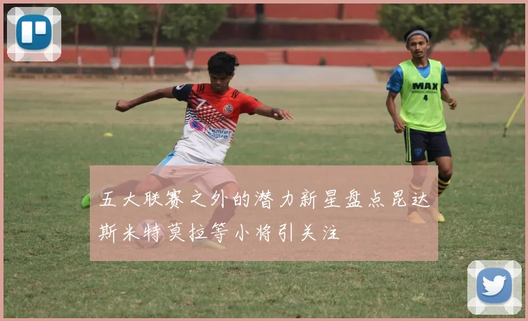 五大联赛之外的潜力新星盘点昆达斯米特莫拉等小将引关注
