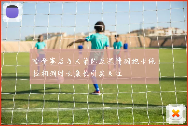 哈登赛后与火箭队友深情拥抱卡佩拉相拥时长最长引发关注