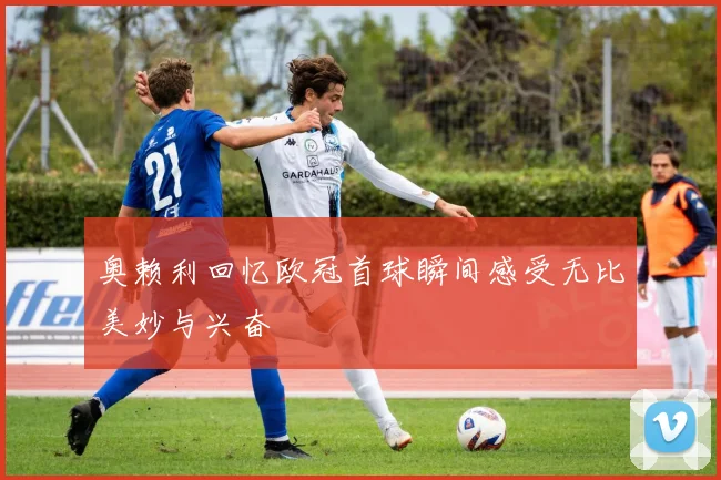 奥赖利回忆欧冠首球瞬间感受无比美妙与兴奋