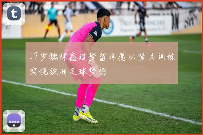 17岁魏祥鑫追梦留洋愿以努力训练实现欧洲足球梦想