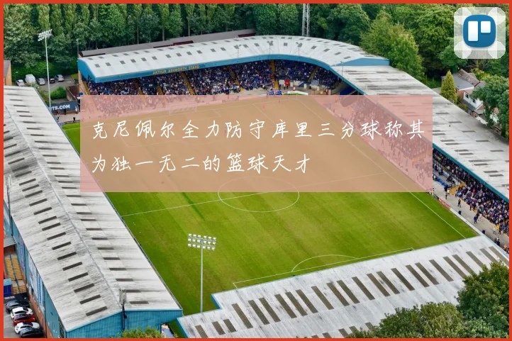 克尼佩尔全力防守库里三分球称其为独一无二的篮球天才