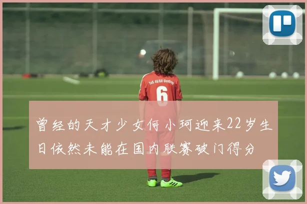 曾经的天才少女何小珂迎来22岁生日依然未能在国内联赛破门得分