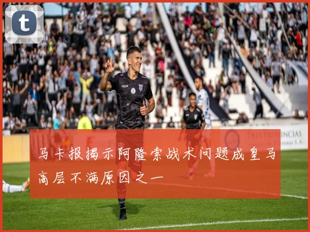 马卡报揭示阿隆索战术问题成皇马高层不满原因之一