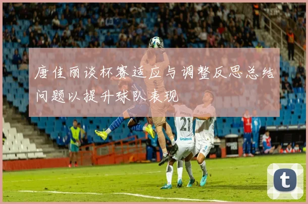唐佳丽谈杯赛适应与调整反思总结问题以提升球队表现