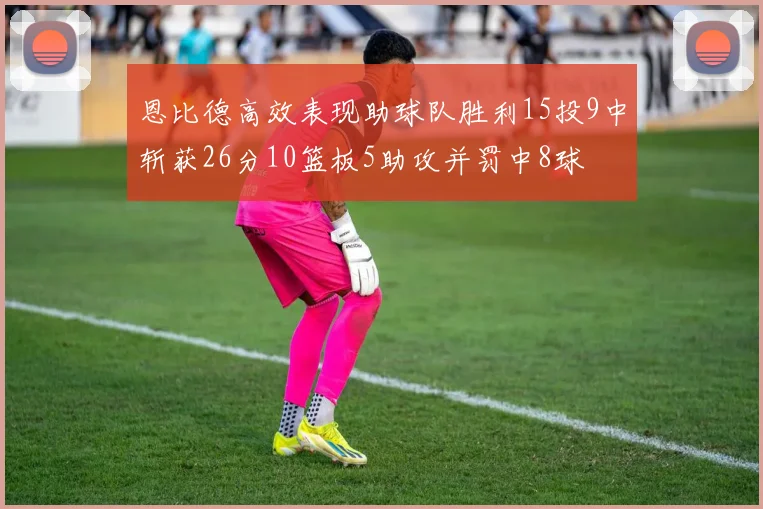 恩比德高效表现助球队胜利15投9中斩获26分10篮板5助攻并罚中8球
