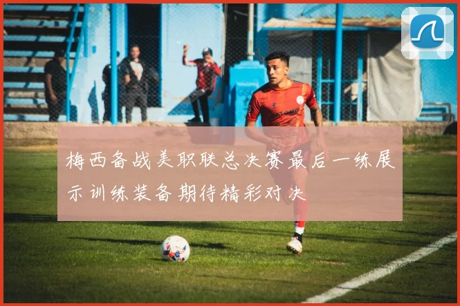 梅西备战美职联总决赛最后一练展示训练装备期待精彩对决