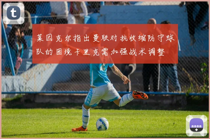 莱因克尔指出曼联对抗收缩防守球队的困境卡里克需加强战术调整